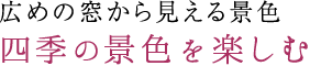 広めの窓から見える景色 四季の景色を楽しむ